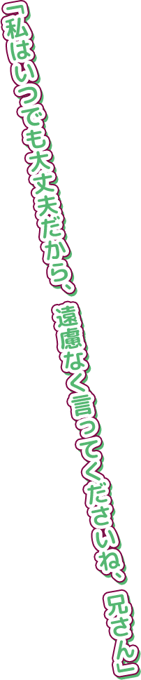 「私はいつでも大丈夫だから、遠慮なく言ってくださいね、兄さん」